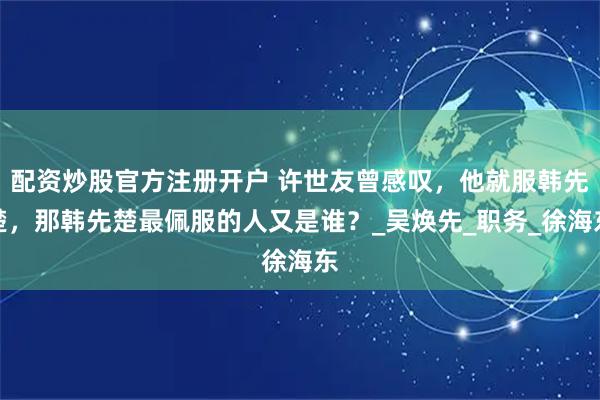 配资炒股官方注册开户 许世友曾感叹，他就服韩先楚，那韩先楚最佩服的人又是谁？_吴焕先_职务_徐海东