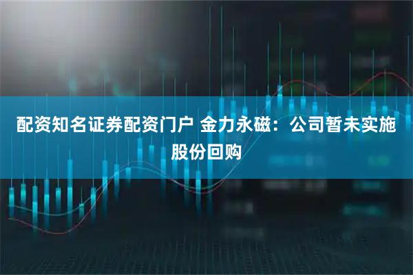 配资知名证券配资门户 金力永磁：公司暂未实施股份回购