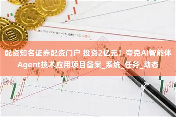 配资知名证券配资门户 投资2亿元！夸克AI智能体Agent技术应用项目备案_系统_任务_动态
