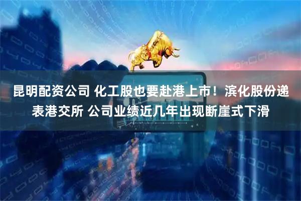 昆明配资公司 化工股也要赴港上市！滨化股份递表港交所 公司业绩近几年出现断崖式下滑