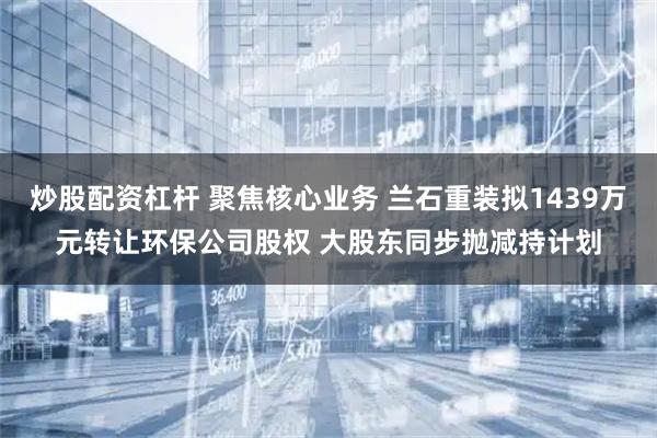 炒股配资杠杆 聚焦核心业务 兰石重装拟1439万元转让环保公司股权 大股东同步抛减持计划