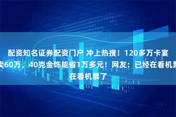 配资知名证券配资门户 冲上热搜！120多万卡宴只卖60万，40克金饰能省1万多元！网友：已经在看机票了